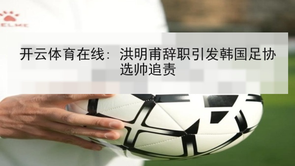 开云体育在线: 洪明甫辞职引发韩国足协选帅追责