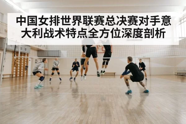 中国女排世界联赛总决赛对手意大利战术特点全方位深度剖析